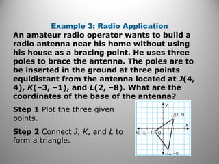 Example 3: Radio Application
An amateur radio operator wants to build a
radio antenna near his home without using
his house as a bracing point. He uses three
poles to brace the antenna. The poles are to
be inserted in the ground at three points
equidistant from the antenna located at J(4,
4), K(–3, –1), and L(2, –8). What are the
coordinates of the base of the antenna?
Step 1 Plot the three given
points.
Step 2 Connect J, K, and L to
form a triangle.
 
