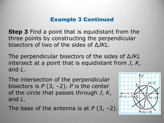 Example 3 Continued
Step 3 Find a point that is equidistant from the
three points by constructing the perpendicular
bisectors of two of the sides of ∆JKL.
The perpendicular bisectors of the sides of ∆JKL
intersect at a point that is equidistant from J, K,
and L.
The intersection of the perpendicular
bisectors is P (3, –2). P is the center
of the circle that passes through J, K,
and L.
The base of the antenna is at P (3, –2).
 