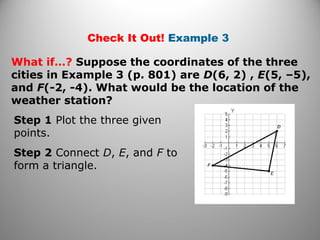 Check It Out! Example 3
What if…? Suppose the coordinates of the three
cities in Example 3 (p. 801) are D(6, 2) , E(5, –5),
and F(-2, -4). What would be the location of the
weather station?
Step 1 Plot the three given
points.
Step 2 Connect D, E, and F to
form a triangle.
 