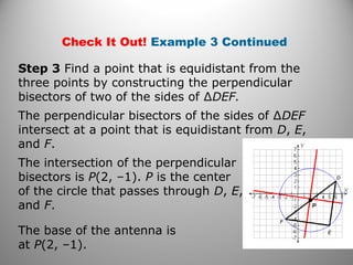 Check It Out! Example 3 Continued
Step 3 Find a point that is equidistant from the
three points by constructing the perpendicular
bisectors of two of the sides of ∆DEF.
The perpendicular bisectors of the sides of ∆DEF
intersect at a point that is equidistant from D, E,
and F.
The intersection of the perpendicular
bisectors is P(2, –1). P is the center
of the circle that passes through D, E,
and F.
The base of the antenna is
at P(2, –1).
 