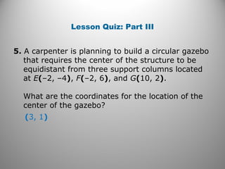 Lesson Quiz: Part III
5. A carpenter is planning to build a circular gazebo
that requires the center of the structure to be
equidistant from three support columns located
at E(–2, –4), F(–2, 6), and G(10, 2).
What are the coordinates for the location of the
center of the gazebo?
(3, 1)
 