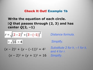 Check It Out! Example 1b
Write the equation of each circle.
Q that passes through (2, 3) and has
center Q(2, –1)
Distance formula.
Simplify.
(x – 2)2
+ (y – (–1))2
= 42
(x – 2)2
+ (y + 1)2
= 16
Substitute 2 for h, –1 for k,
and 4 for r.
Simplify.
 
