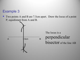 Example 3
 Two points A and B are 7.5cm apart. Draw the locus of a point
P, equidistant from A and B.
A 7.5cm B
(
(
(
(
The locus is a
perpendicular
bisector of the line AB
 