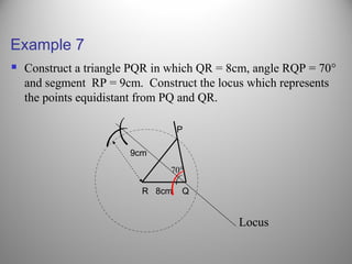 Example 7
 Construct a triangle PQR in which QR = 8cm, angle RQP = 70°
and segment RP = 9cm. Construct the locus which represents
the points equidistant from PQ and QR.
R 8cm Q
P
9cm
(
(
(
Locus
(
70°
 