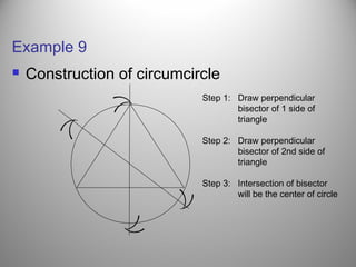 Example 9
 Construction of circumcircle
((
(
(
(
(
((
Step 1: Draw perpendicular
bisector of 1 side of
triangle
Step 2: Draw perpendicular
bisector of 2nd side of
triangle
Step 3: Intersection of bisector
will be the center of circle
 