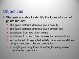 Objectives
 Students are able to identify the locus of a set of
points that are:
 at a given distance d from a given point O
 at a given distance d from a given straight line
 equidistant from two given points
 equidistant from two given intersecting straight lines
 locus of a set of points that satisfy the above conditions
using a compass, ruler and protractor
 a triangle given any three sides/angles using a ruler,
compass and protractor
 