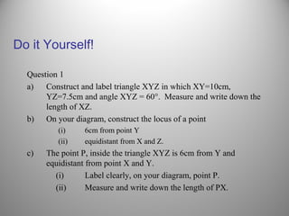 Do it Yourself!
Question 1
a) Construct and label triangle XYZ in which XY=10cm,
YZ=7.5cm and angle XYZ = 60°. Measure and write down the
length of XZ.
b) On your diagram, construct the locus of a point
(i) 6cm from point Y
(ii) equidistant from X and Z.
c) The point P, inside the triangle XYZ is 6cm from Y and
equidistant from point X and Y.
(i) Label clearly, on your diagram, point P.
(ii) Measure and write down the length of PX.
 
