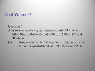 Do it Yourself!
Question 5
A factory occupies a quadrilateral site ABCD in which
AB=110m, ∠BAD=65°, AD=90m, ∠ADC=110° and
DC=60m.
(a) Using a scale of 1cm to represent 10m, construct a
plan of the quadrilateral ABCD. Measure ∠ABC.
 