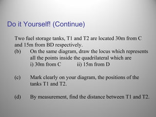 Two fuel storage tanks, T1 and T2 are located 30m from C
and 15m from BD respectively.
(b) On the same diagram, draw the locus which represents
all the points inside the quadrilateral which are
i) 30m from C ii) 15m from D
(c) Mark clearly on your diagram, the positions of the
tanks T1 and T2.
(d) By measurement, find the distance between T1 and T2.
Do it Yourself! (Continue)
 