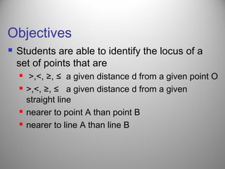 Objectives
 Students are able to identify the locus of a
set of points that are
 >,<, ≥, ≤ a given distance d from a given point O
 >,<, ≥, ≤ a given distance d from a given
straight line
 nearer to point A than point B
 nearer to line A than line B
 