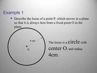 Example 1
 Describe the locus of a point P, which moves in a plane
so that it is always 4cm from a fixed point O in the
plane.
O
X
4 cm
The locus is a circle with
center O, and radius
4cm.
 