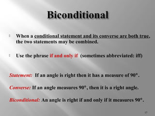  When a conditional statement and its converse are both true, 
the two statements may be combined. 
 Use the phrase if and only if (sometimes abbreviated: iff) 
17 
Statement: If an angle is right then it has a measure of 90°. 
Converse: If an angle measures 90°, then it is a right angle. 
Biconditional: An angle is right if and only if it measures 90°. 
 