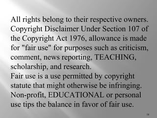 All rights belong to their respective owners. 
Copyright Disclaimer Under Section 107 of 
the Copyright Act 1976, allowance is made 
for "fair use" for purposes such as criticism, 
comment, news reporting, TEACHING, 
scholarship, and research. 
Fair use is a use permitted by copyright 
statute that might otherwise be infringing. 
Non-profit, EDUCATIONAL or personal 
use tips the balance in favor of fair use. 
18 
