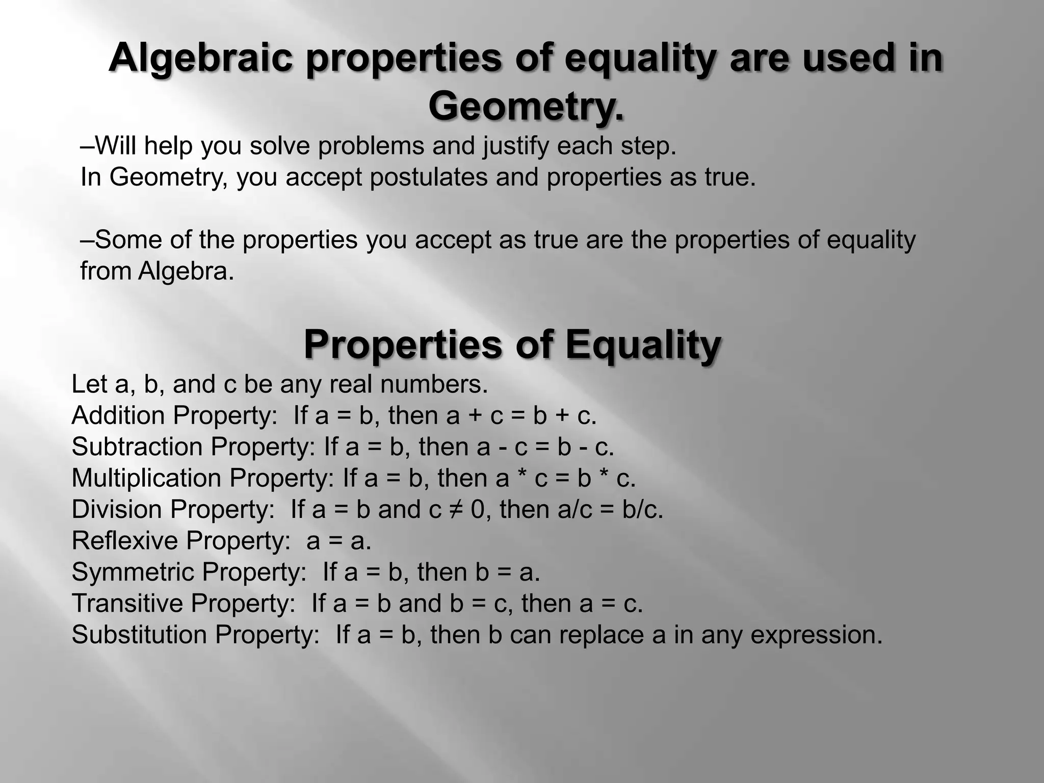 Algebraic properties of equality are used in 
Geometry. 
–Will help you solve problems and justify each step. 
In Geometry, you accept postulates and properties as true. 
–Some of the properties you accept as true are the properties of equality 
from Algebra. 
Properties of Equality 
Let a, b, and c be any real numbers. 
Addition Property: If a = b, then a + c = b + c. 
Subtraction Property: If a = b, then a - c = b - c. 
Multiplication Property: If a = b, then a * c = b * c. 
Division Property: If a = b and c ≠ 0, then a/c = b/c. 
Reflexive Property: a = a. 
Symmetric Property: If a = b, then b = a. 
Transitive Property: If a = b and b = c, then a = c. 
Substitution Property: If a = b, then b can replace a in any expression. 
 