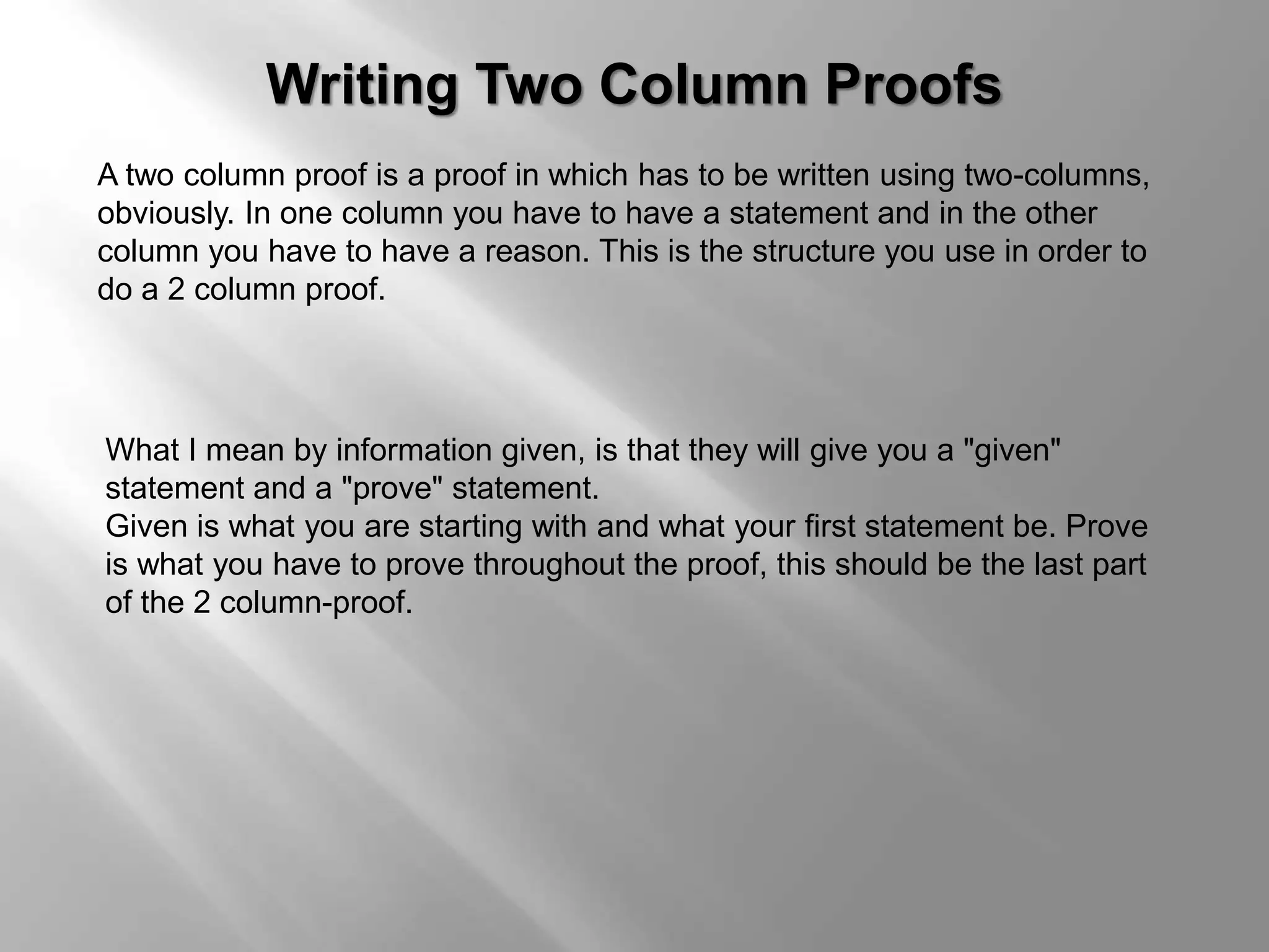 Writing Two Column Proofs 
A two column proof is a proof in which has to be written using two-columns, 
obviously. In one column you have to have a statement and in the other 
column you have to have a reason. This is the structure you use in order to 
do a 2 column proof. 
What I mean by information given, is that they will give you a "given" 
statement and a "prove" statement. 
Given is what you are starting with and what your first statement be. Prove 
is what you have to prove throughout the proof, this should be the last part 
of the 2 column-proof. 
 