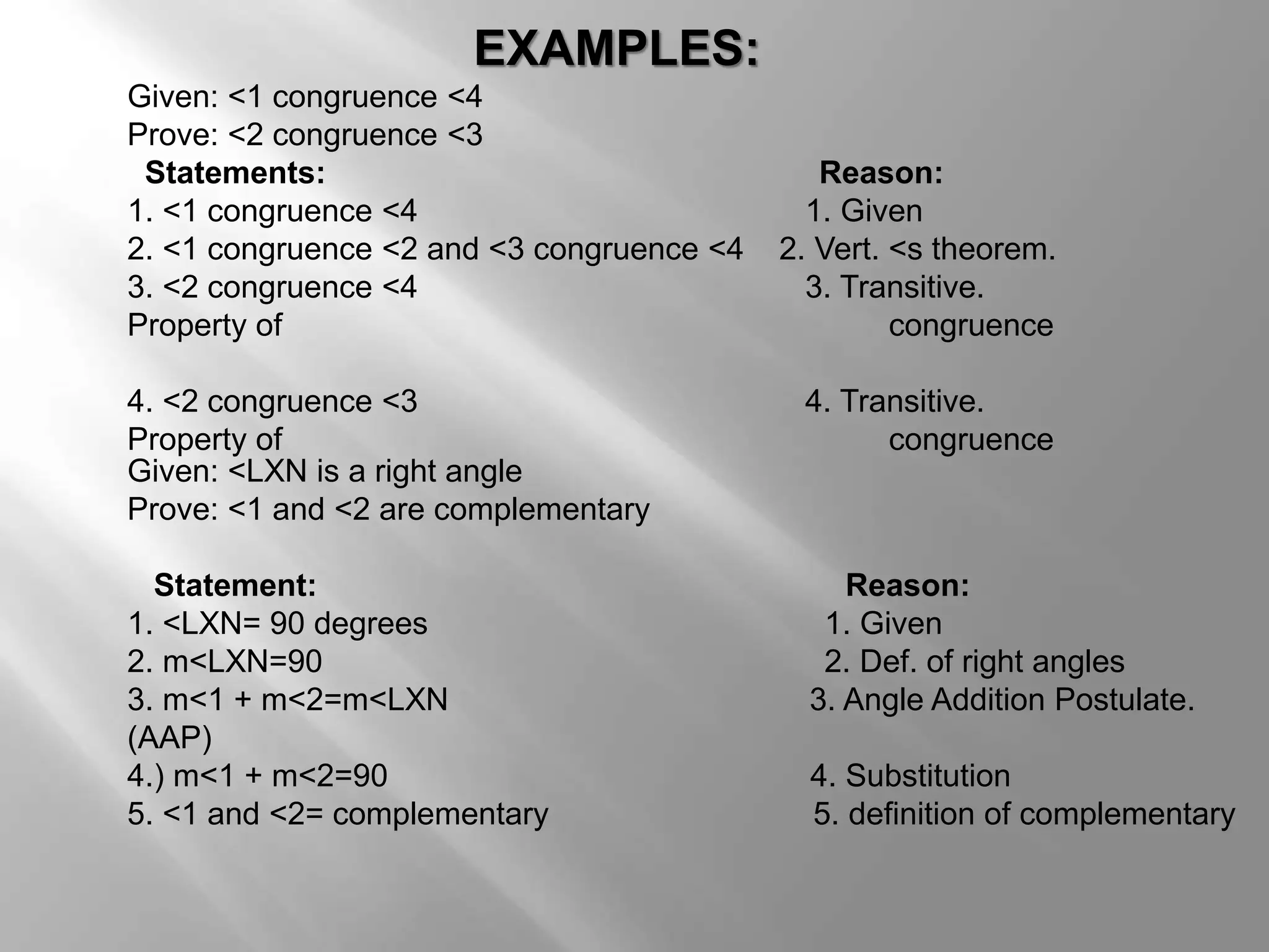 EXAMPLES: 
Given: <1 congruence <4 
Prove: <2 congruence <3 
Statements: Reason: 
1. <1 congruence <4 1. Given 
2. <1 congruence <2 and <3 congruence <4 2. Vert. <s theorem. 
3. <2 congruence <4 3. Transitive. 
Property of congruence 
4. <2 congruence <3 4. Transitive. 
Property of congruence 
Given: <LXN is a right angle 
Prove: <1 and <2 are complementary 
Statement: Reason: 
1. <LXN= 90 degrees 1. Given 
2. m<LXN=90 2. Def. of right angles 
3. m<1 + m<2=m<LXN 3. Angle Addition Postulate. 
(AAP) 
4.) m<1 + m<2=90 4. Substitution 
5. <1 and <2= complementary 5. definition of complementary 
 