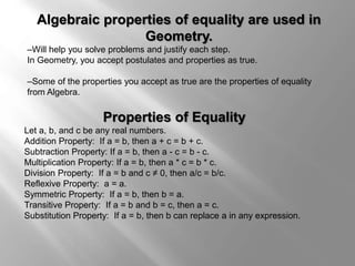 Algebraic properties of equality are used in 
Geometry. 
–Will help you solve problems and justify each step. 
In Geometry, you accept postulates and properties as true. 
–Some of the properties you accept as true are the properties of equality 
from Algebra. 
Properties of Equality 
Let a, b, and c be any real numbers. 
Addition Property: If a = b, then a + c = b + c. 
Subtraction Property: If a = b, then a - c = b - c. 
Multiplication Property: If a = b, then a * c = b * c. 
Division Property: If a = b and c ≠ 0, then a/c = b/c. 
Reflexive Property: a = a. 
Symmetric Property: If a = b, then b = a. 
Transitive Property: If a = b and b = c, then a = c. 
Substitution Property: If a = b, then b can replace a in any expression. 
 