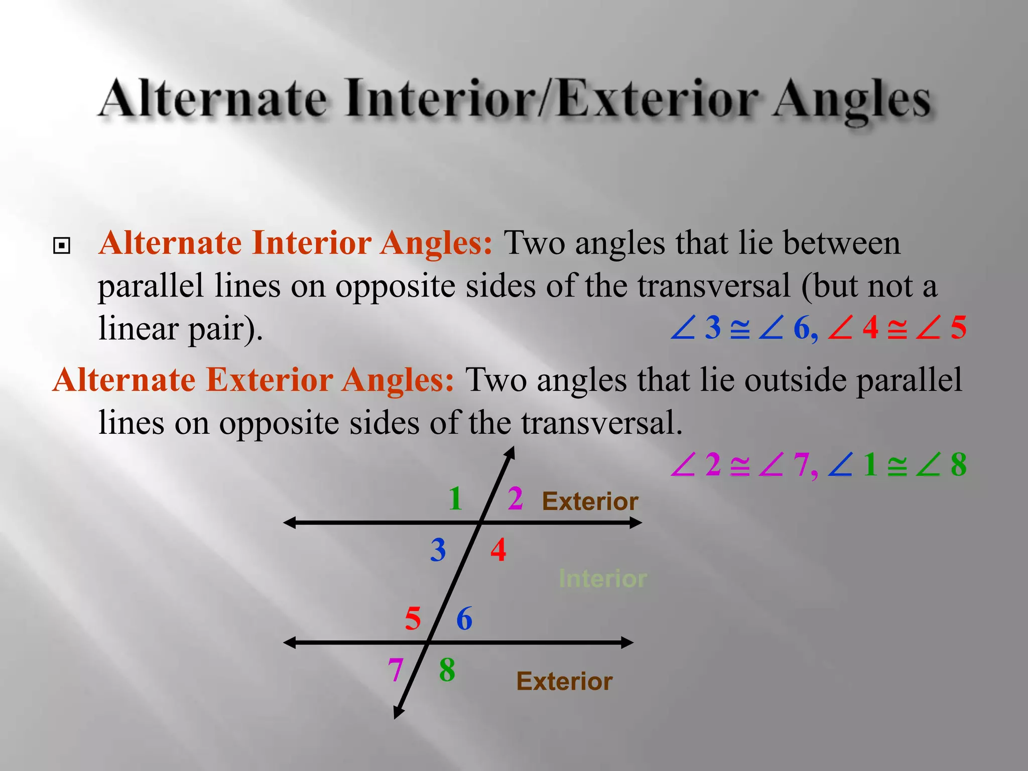  Alternate Interior Angles: Two angles that lie between 
parallel lines on opposite sides of the transversal (but not a 
linear pair). 
 3   6,  4   5 
Alternate Exterior Angles: Two angles that lie outside parallel 
lines on opposite sides of the transversal. 
 2   7,  1   8 
1 2 
3 4 
5 6 
7 8 
Exterior 
Interior 
Exterior 
 