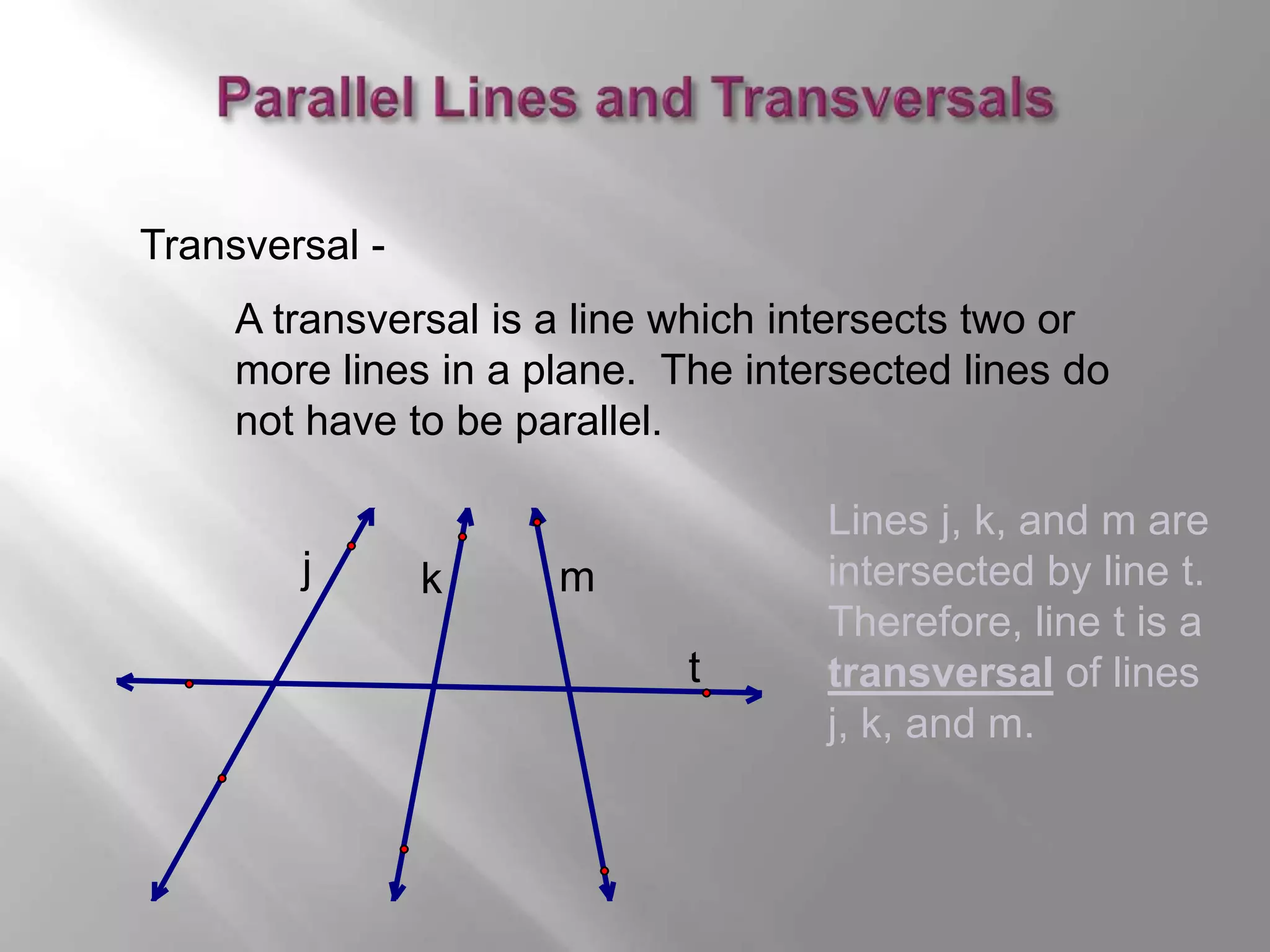 A transversal is a line which intersects two or 
more lines in a plane. The intersected lines do 
not have to be parallel. 
t 
Transversal - 
j k m 
Lines j, k, and m are 
intersected by line t. 
Therefore, line t is a 
transversal of lines 
j, k, and m. 
 