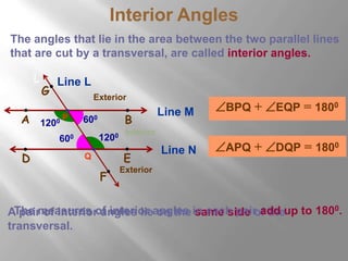 Interior Angles 
The angles that lie in the area between the two parallel lines 
that are cut by a transversal, are called interior angles. 
Line M 
L 
Line L 
P 
G 
Exterior 
A B 
Line N 
600 
1200 600 
Q 
1200 
Interior 
D E 
F 
BPQ + EQP = 1800 
APQ + DQP = 1800 
Exterior 
The measures of interior angles in each pair add up to 1800. 
A pair of interior angles lie on the same side of the 
transversal. 
 