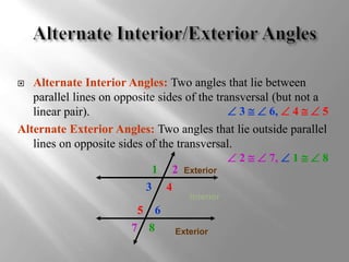  Alternate Interior Angles: Two angles that lie between 
parallel lines on opposite sides of the transversal (but not a 
linear pair). 
 3   6,  4   5 
Alternate Exterior Angles: Two angles that lie outside parallel 
lines on opposite sides of the transversal. 
 2   7,  1   8 
1 2 
3 4 
5 6 
7 8 
Exterior 
Interior 
Exterior 
 
