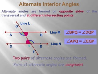 Alternate Interior Angles 
Alternate angles are formed on opposite sides of the 
transversal and at different intersecting points. 
Line M 
L 
P 
G 
A B 
Line N 
Q 
D E 
F 
Line L 
BPQ = DQP 
APQ = EQP 
Two pairs of alternate angles are formed. 
Pairs of alternate angles are congruent. 
 