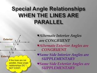 ♥Alternate Interior Angles 
are CONGRUENT 
♥Alternate Exterior Angles are 
CONGRUENT 
♥Same Side Interior Angles are 
SUPPLEMENTARY 
♥Same Side Exterior Angles are 
SUPPLEMENTARY 
1 
4 
2 
3 
Exterior 
Interior 
5 6 
7 8 
Exterior 
If the lines are not 
parallel, these angle 
relationships DO 
NOT EXIST. 
 