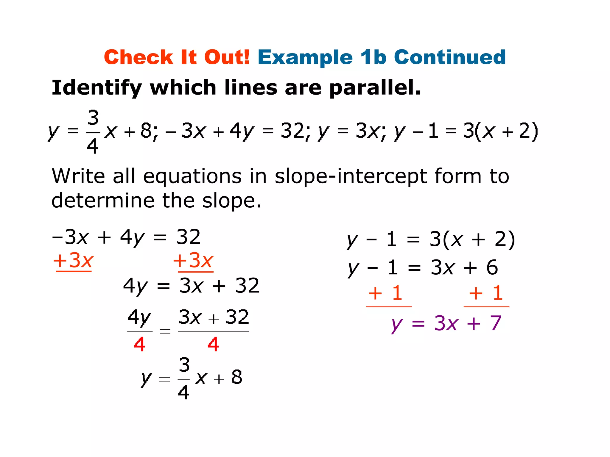 Check It Out! Example 1b Continued 
Identify which lines are parallel. 
Write all equations in slope-intercept form to 
determine the slope. 
–3x + 4y = 32 
+3x +3x 
4y = 3x + 32 
y – 1 = 3(x + 2) 
y – 1 = 3x + 6 
+ 1 + 1 
y = 3x + 7 
 