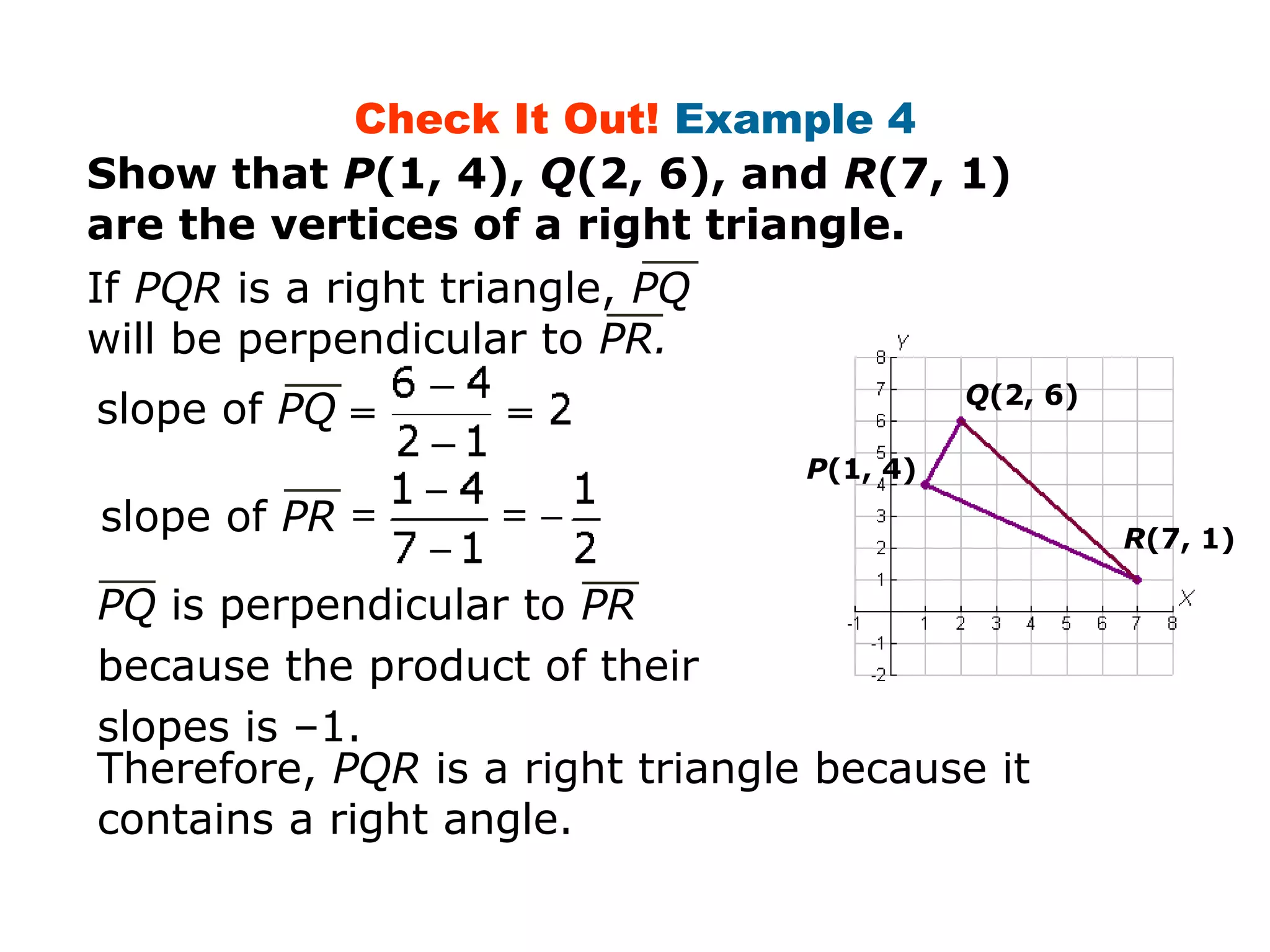 Check It Out! Example 4 
Show that P(1, 4), Q(2, 6), and R(7, 1) 
are the vertices of a right triangle. 
If PQR is a right triangle, PQ 
will be perpendicular to PR. 
slope of PQ 
R(7, 1) slope of PR 
PQ is perpendicular to PR 
because the product of their 
slopes is –1. 
P(1, 4) 
Q(2, 6) 
Therefore, PQR is a right triangle because it 
contains a right angle. 
 