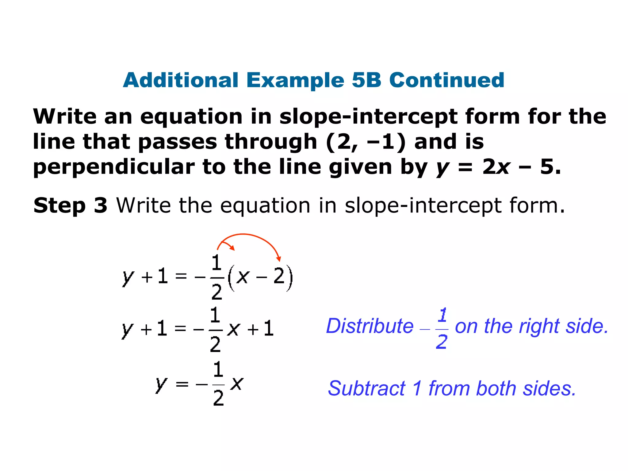 Additional Example 5B Continued 
Write an equation in slope-intercept form for the 
line that passes through (2, –1) and is 
perpendicular to the line given by y = 2x – 5. 
Step 3 Write the equation in slope-intercept form. 
Distribute on the right side. 
Subtract 1 from both sides. 
 