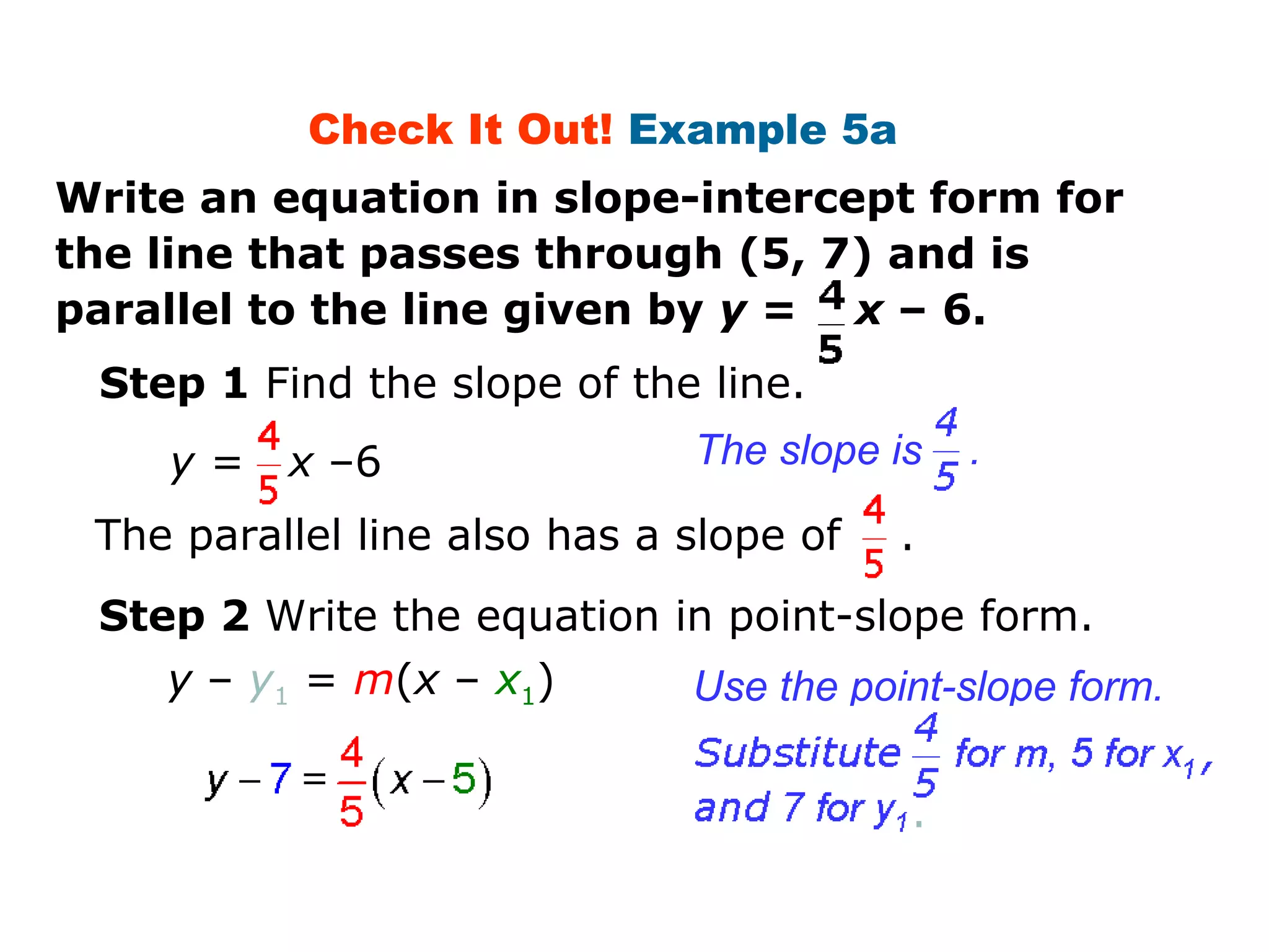 Check It Out! Example 5a 
Write an equation in slope-intercept form for 
the line that passes through (5, 7) and is 
parallel to the line given by y = x – 6. 
Step 1 Find the slope of the line. 
y = x –6 The slope is . 
The parallel line also has a slope of . 
Step 2 Write the equation in point-slope form. 
Use the point-slope form. 
y – y1 = m(x – x1) 
. 
 
