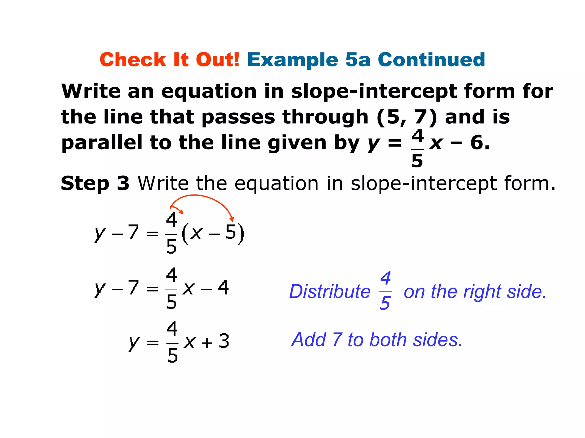 Check It Out! Example 5a Continued 
Write an equation in slope-intercept form for 
the line that passes through (5, 7) and is 
parallel to the line given by y = x – 6. 
Step 3 Write the equation in slope-intercept form. 
Distribute on the right side. 
Add 7 to both sides. 
 