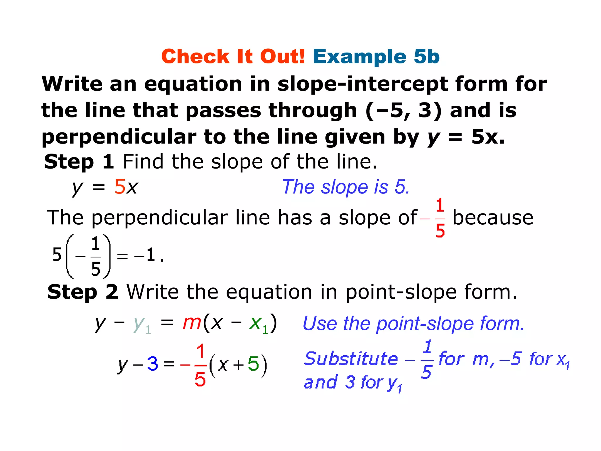 Check It Out! Example 5b 
Write an equation in slope-intercept form for 
the line that passes through (–5, 3) and is 
perpendicular to the line given by y = 5x. 
Step 1 Find the slope of the line. 
y = 5x The slope is 5. 
The perpendicular line has a slope of because 
Step 2 Write the equation in point-slope form. 
Use the point-slope form. 
. 
y – y1 = m(x – x1) 
 