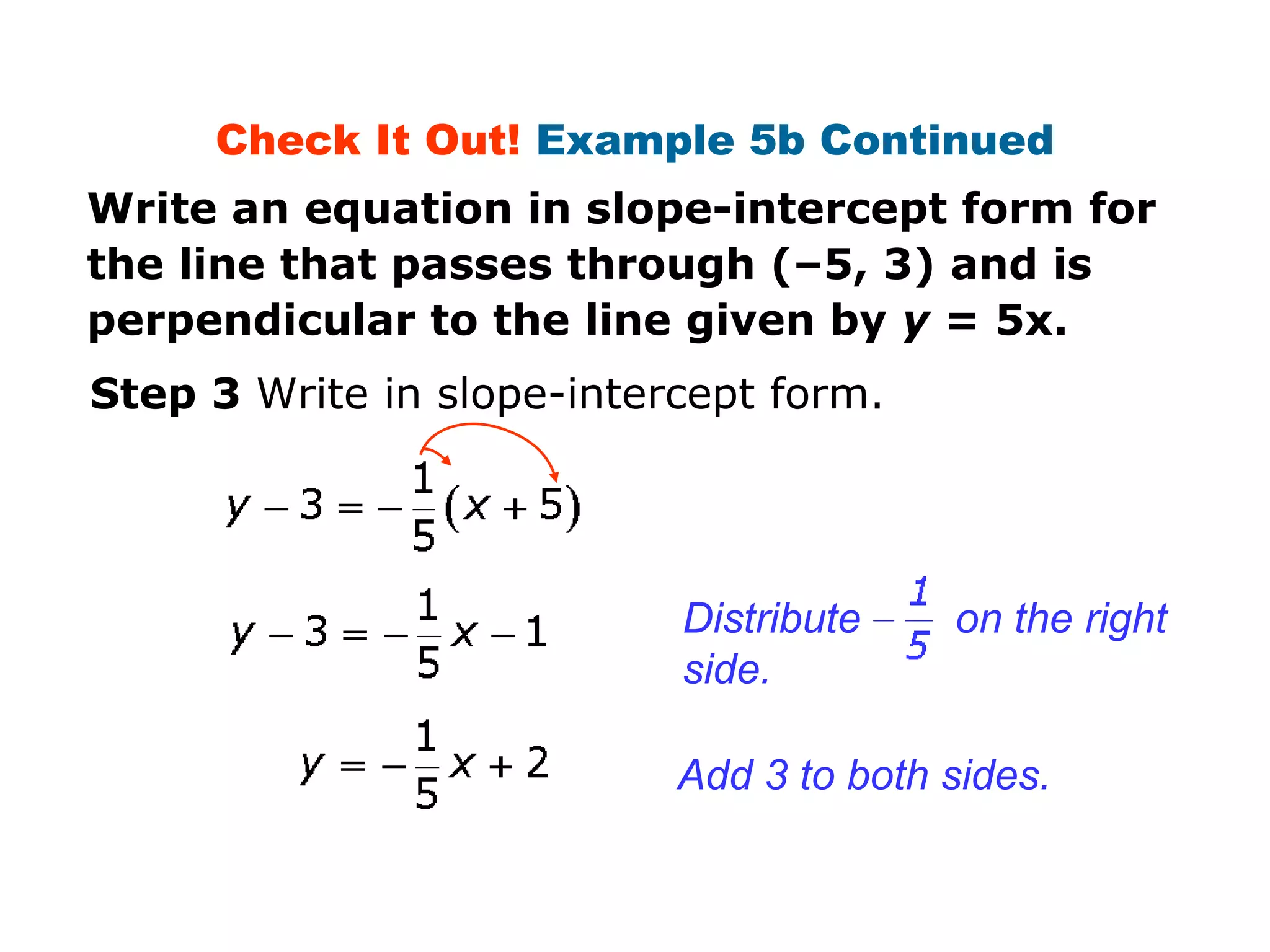 Check It Out! Example 5b Continued 
Write an equation in slope-intercept form for 
the line that passes through (–5, 3) and is 
perpendicular to the line given by y = 5x. 
Step 3 Write in slope-intercept form. 
Distribute on the right 
side. 
Add 3 to both sides. 
 