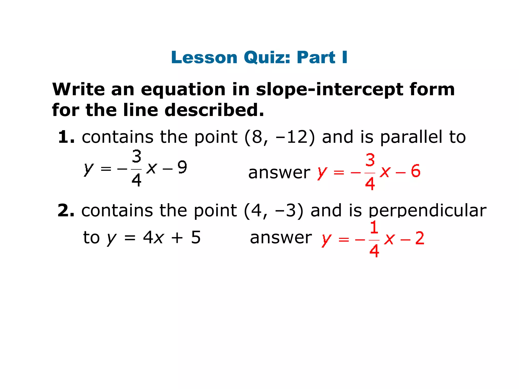 Lesson Quiz: Part I 
Write an equation in slope-intercept form 
for the line described. 
1. contains the point (8, –12) and is parallel to 
answer 
2. contains the point (4, –3) and is perpendicular 
to y = 4x + 5 answer 
 