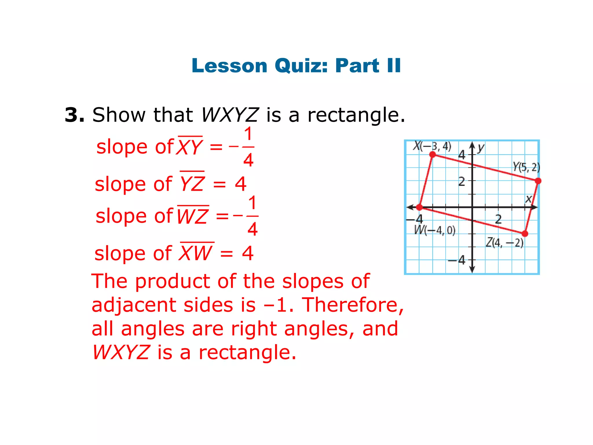 Lesson Quiz: Part II 
3. Show that WXYZ is a rectangle. 
slope of X Y = 
slope of YZ = 4 
slope of W Z = 
slope of XW = 4 
The product of the slopes of 
adjacent sides is –1. Therefore, 
all angles are right angles, and 
WXYZ is a rectangle. 
 