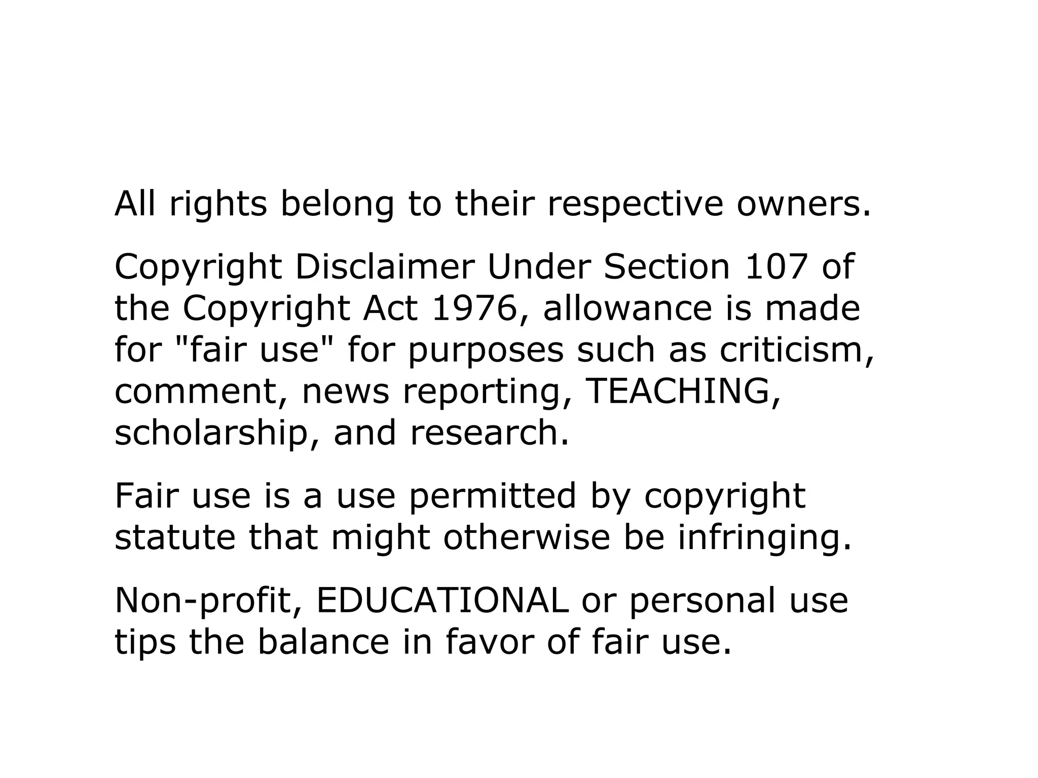 All rights belong to their respective owners. 
Copyright Disclaimer Under Section 107 of 
the Copyright Act 1976, allowance is made 
for "fair use" for purposes such as criticism, 
comment, news reporting, TEACHING, 
scholarship, and research. 
Fair use is a use permitted by copyright 
statute that might otherwise be infringing. 
Non-profit, EDUCATIONAL or personal use 
tips the balance in favor of fair use. 
