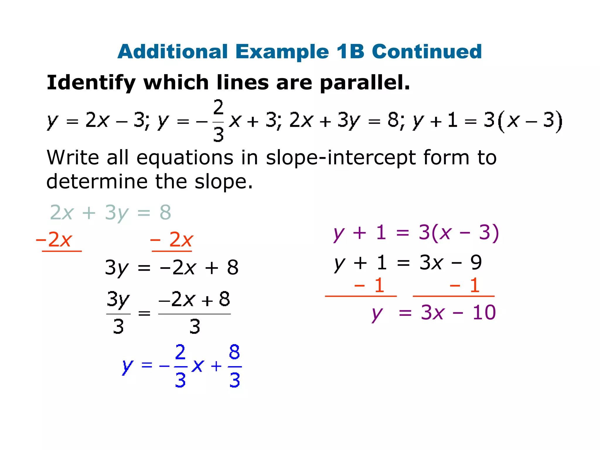 Additional Example 1B Continued 
Identify which lines are parallel. 
Write all equations in slope-intercept form to 
determine the slope. 
2x + 3y = 8 
–2x – 2x 
3y = –2x + 8 
y + 1 = 3(x – 3) 
y + 1 = 3x – 9 
– 1 – 1 
y = 3x – 10 
 