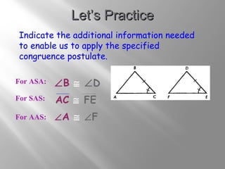 LLeett’’ss PPrraaccttiiccee 
Indicate the additional information needed 
to enable us to apply the specified 
congruence postulate. 
For ASA: 
For SAS: 
ÐB @ ÐD 
AC @ FE 
For AAS: ÐA @ ÐF 
 