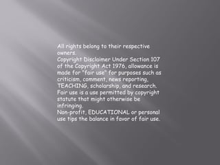 All rights belong to their respective 
owners. 
Copyright Disclaimer Under Section 107 
of the Copyright Act 1976, allowance is 
made for "fair use" for purposes such as 
criticism, comment, news reporting, 
TEACHING, scholarship, and research. 
Fair use is a use permitted by copyright 
statute that might otherwise be 
infringing. 
Non-profit, EDUCATIONAL or personal 
use tips the balance in favor of fair use. 
