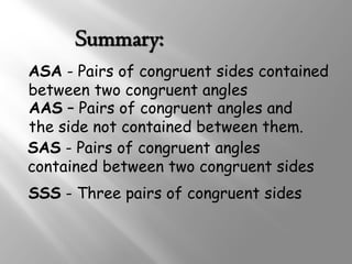 ASA - Pairs of congruent sides contained 
between two congruent angles 
AAS – Pairs of congruent angles and 
the side not contained between them. 
SAS - Pairs of congruent angles 
contained between two congruent sides 
SSS - Three pairs of congruent sides 
 