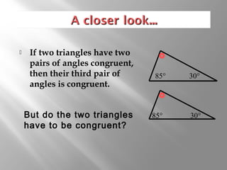  If two triangles have two 
pairs of angles congruent, 
then their third pair of 
angles is congruent. 
 But do the two triangles 
have to be congruent? 
85° 30° 
85° 30° 
 