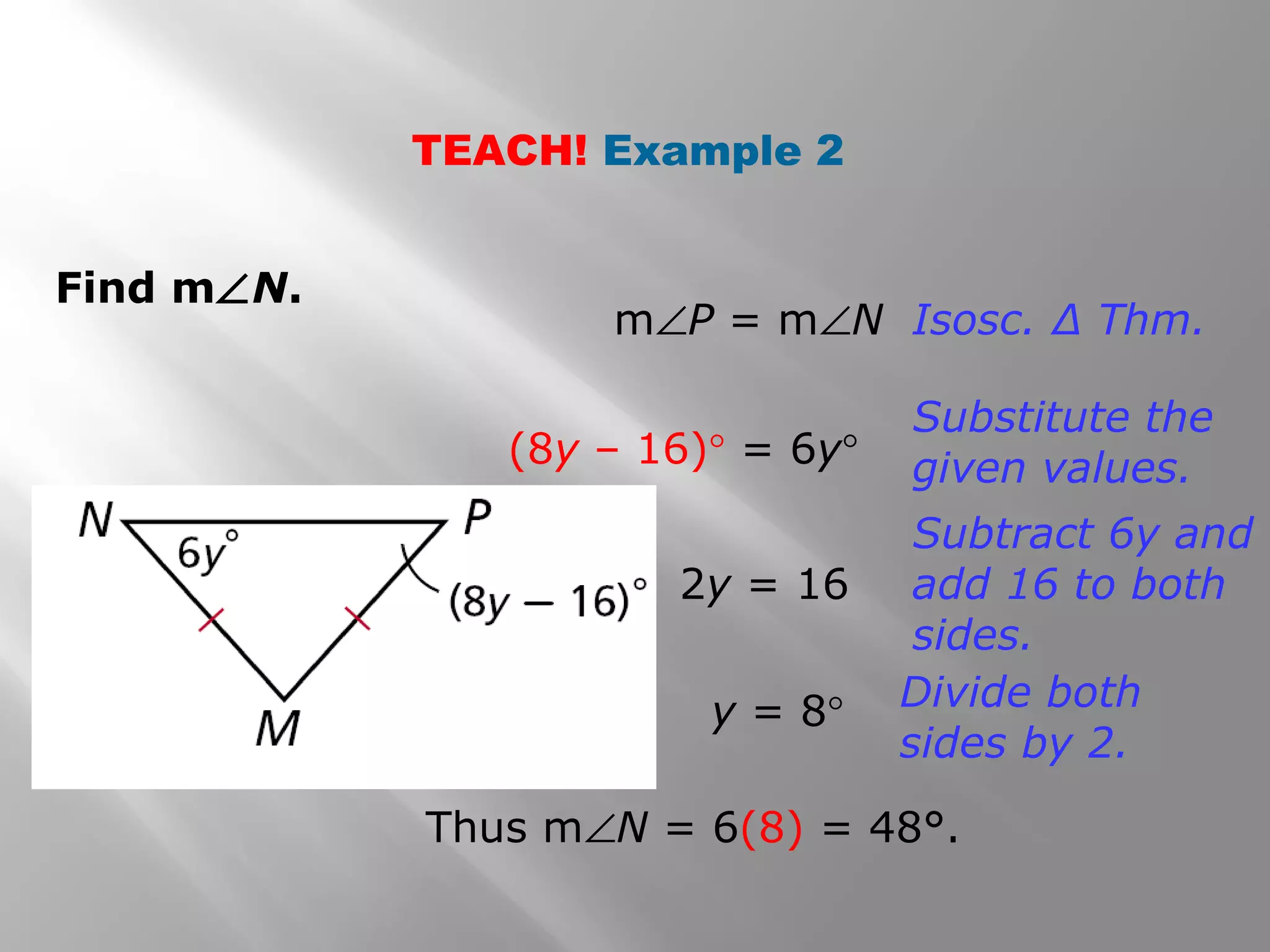 TEACH! Example 2 
Find mÐN. 
mÐP = mÐN Isosc. Δ Thm. 
(8y – 16)° = 6y° 
Substitute the 
given values. 
2y = 16 
Subtract 6y and 
add 16 to both 
sides. 
y = 8° Divide both 
sides by 2. 
Thus mÐN = 6(8) = 48°. 
 