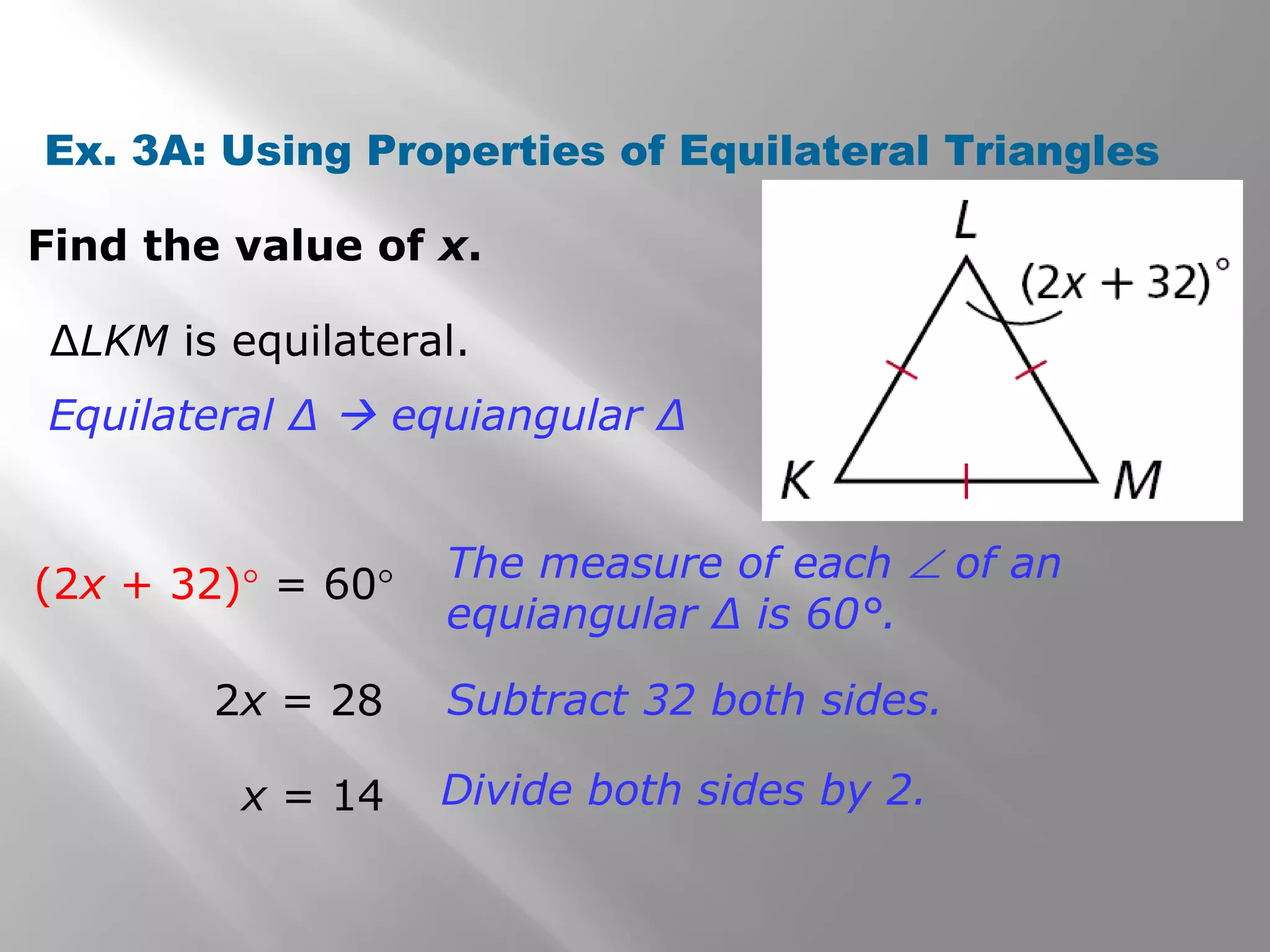 Ex. 3A: Using Properties of Equilateral Triangles 
Find the value of x. 
ΔLKM is equilateral. 
Equilateral Δ  equiangular Δ 
(2x + 32)° = 60° The measure of each Ð of an 
equiangular Δ is 60°. 
2x = 28 Subtract 32 both sides. 
x = 14 Divide both sides by 2. 
 