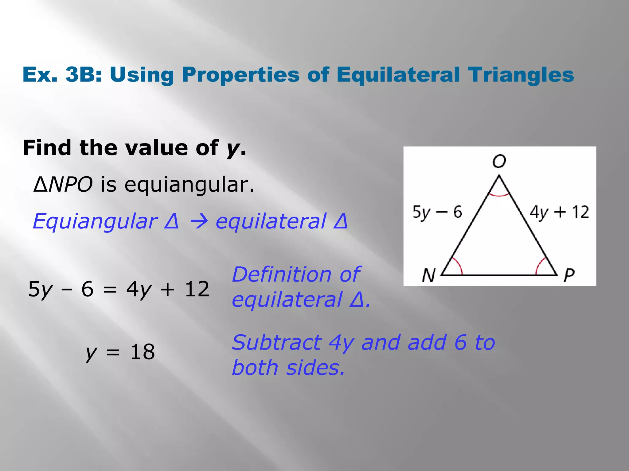 Ex. 3B: Using Properties of Equilateral Triangles 
Find the value of y. 
ΔNPO is equiangular. 
Equiangular Δ  equilateral Δ 
5y – 6 = 4y + 12 
Definition of 
equilateral Δ. 
y = 18 Subtract 4y and add 6 to 
both sides. 
 