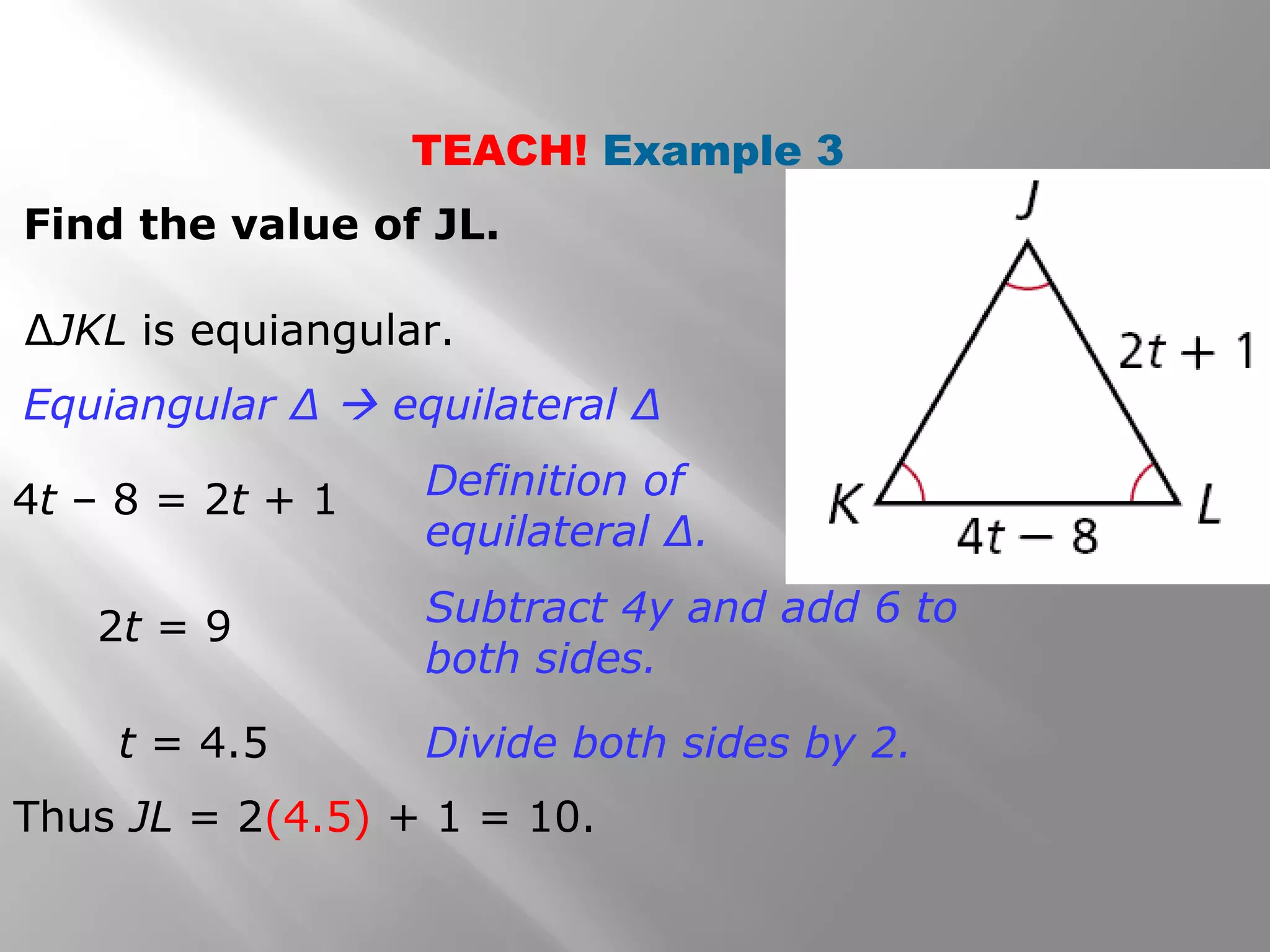 TEACH! Example 3 
Find the value of JL. 
ΔJKL is equiangular. 
Equiangular Δ  equilateral Δ 
4t – 8 = 2t + 1 Definition of 
equilateral Δ. 
2t = 9 Subtract 4y and add 6 to 
both sides. 
t = 4.5 Divide both sides by 2. 
Thus JL = 2(4.5) + 1 = 10. 
 