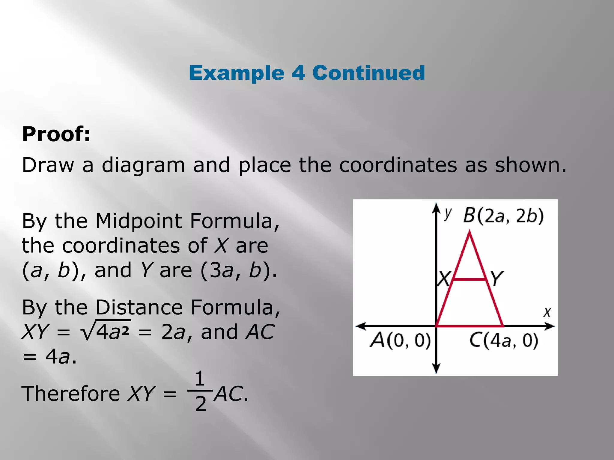 Example 4 Continued 
Proof: 
Draw a diagram and place the coordinates as shown. 
By the Midpoint Formula, 
the coordinates of X are 
(a, b), and Y are (3a, b). 
By the Distance Formula, 
XY = √4a2 = 2a, and AC 
= 4a. 
Therefore XY = AC. 
1 
2 
 