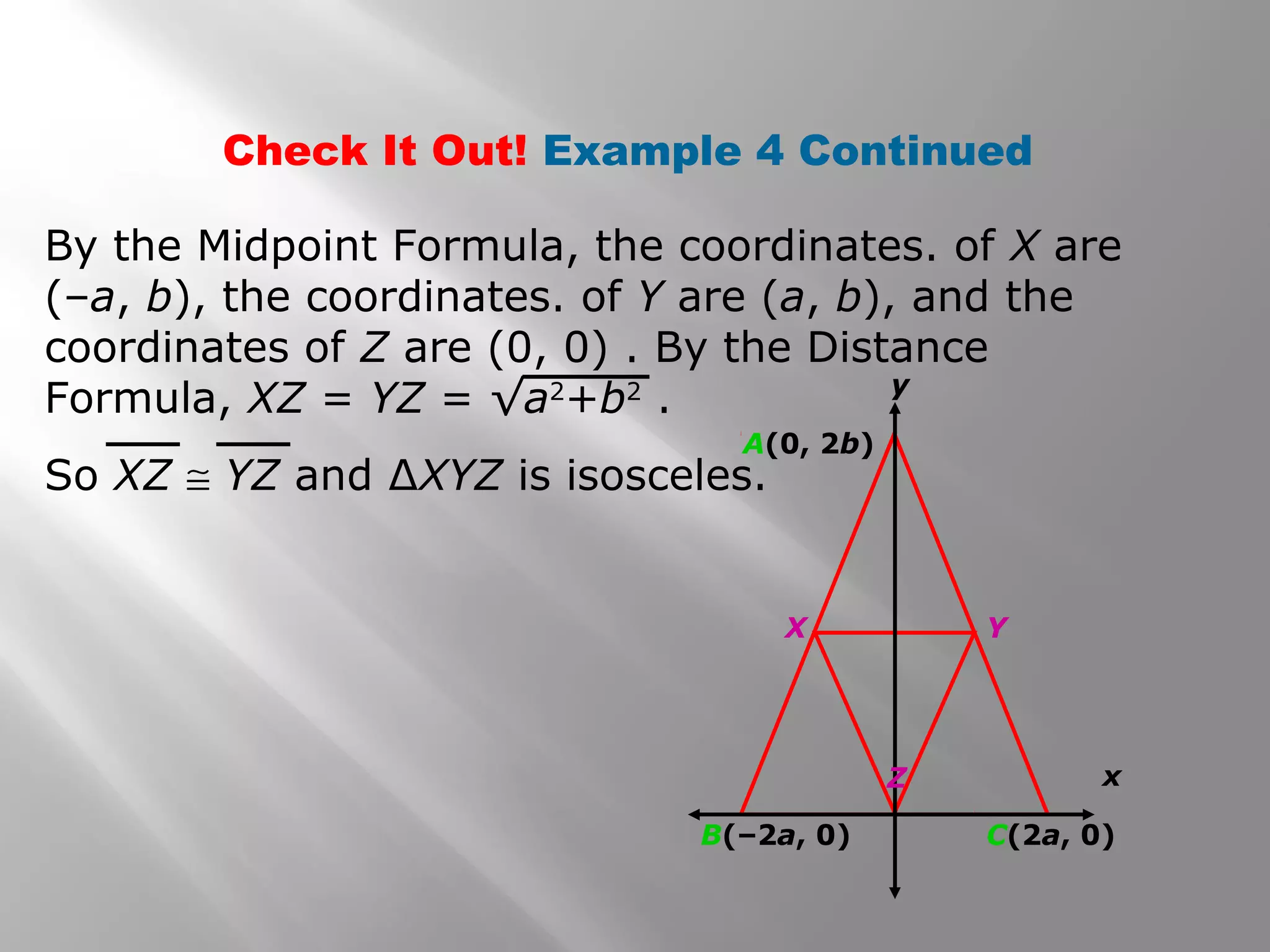 Check It Out! Example 4 Continued 
By the Midpoint Formula, the coordinates. of X are 
(–a, b), the coordinates. of Y are (a, b), and the 
coordinates of Z are (0, 0) . By the Distance 
Formula, XZ = YZ = √a2+b2 . 
So XZ @ YZ and ΔXYZ is isosceles. 
x 
A(0, 2b) 
y 
X Y 
Z 
B(–2a, 0) C(2a, 0) 
 