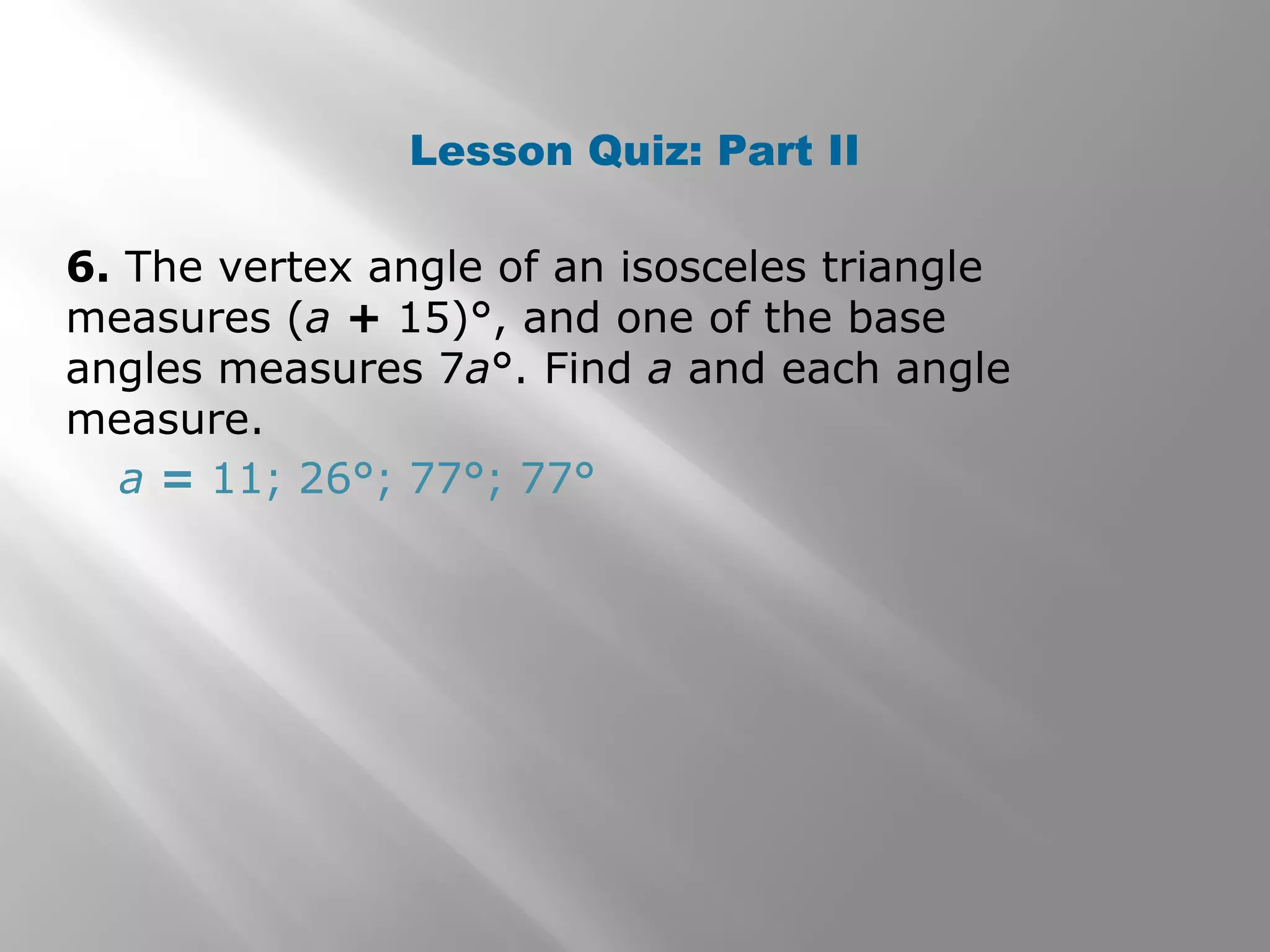 Lesson Quiz: Part II 
6. The vertex angle of an isosceles triangle 
measures (a + 15)°, and one of the base 
angles measures 7a°. Find a and each angle 
measure. 
a = 11; 26°; 77°; 77° 
 