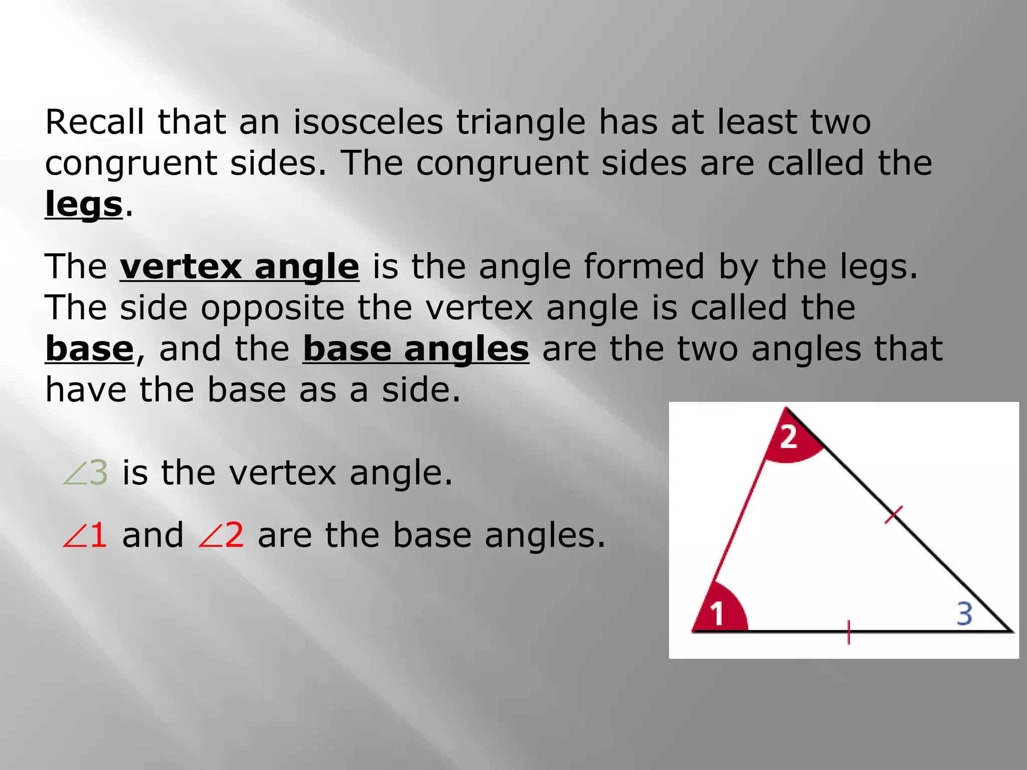 Recall that an isosceles triangle has at least two 
congruent sides. The congruent sides are called the 
legs. 
The vertex angle is the angle formed by the legs. 
The side opposite the vertex angle is called the 
base, and the base angles are the two angles that 
have the base as a side. 
Ð3 is the vertex angle. 
Ð1 and Ð2 are the base angles. 
 